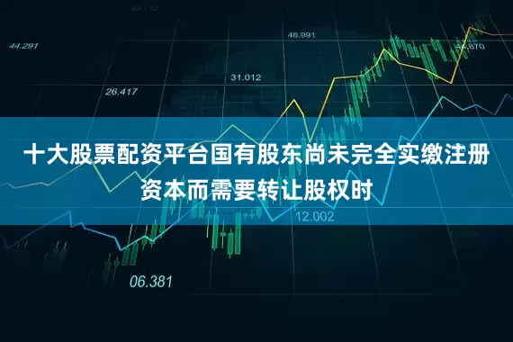 十大股票配资平台国有股东尚未完全实缴注册资本而需要转让股权时