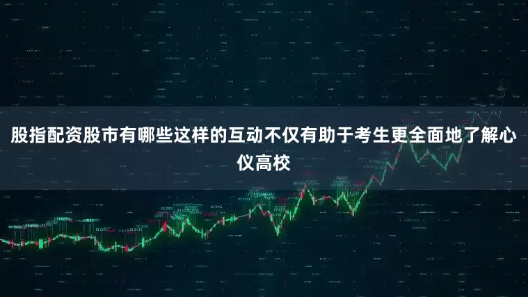 股指配资股市有哪些这样的互动不仅有助于考生更全面地了解心仪高校