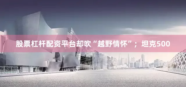 股票杠杆配资平台却吹“越野情怀”；坦克500