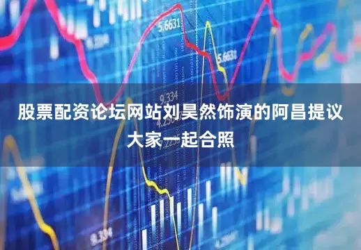股票配资论坛网站刘昊然饰演的阿昌提议大家一起合照