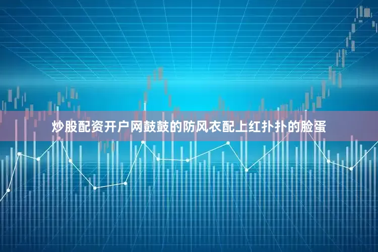 炒股配资开户网鼓鼓的防风衣配上红扑扑的脸蛋