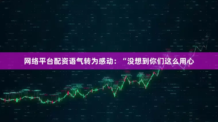 网络平台配资语气转为感动：“没想到你们这么用心