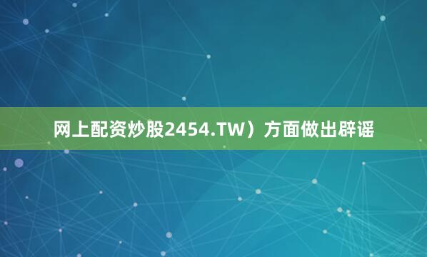 网上配资炒股2454.TW）方面做出辟谣