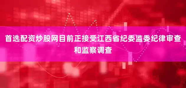 首选配资炒股网目前正接受江西省纪委监委纪律审查和监察调查