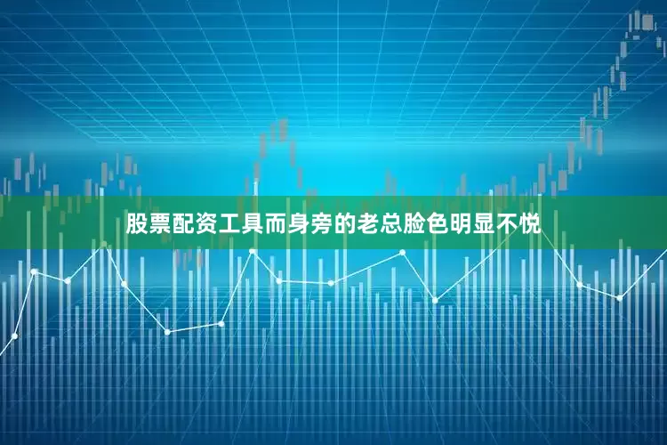 股票配资工具而身旁的老总脸色明显不悦